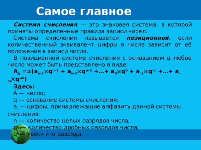 Самое главное Система счисления — это знаковая система, в которой приняты определённые правила записи чисел. Система счисления называется позиционной , если количественный эквивалент цифры в числе зависит от её положения в записи числа. В позиционной системе счисления с основанием q любое число может быть представлено в виде: A q =±(a n–1  q n–1 + a n–2  q n–2 +…+ a 0  q 0 + a –1  q –1 +…+ a –m  q –m ) Здесь: А — число; q — основание системы счисления; a i — цифры, принадлежащие алфавиту данной системы счисления; n — количество целых разрядов числа; m — количество дробных разрядов числа; q i — «вес» i -го разряда. 