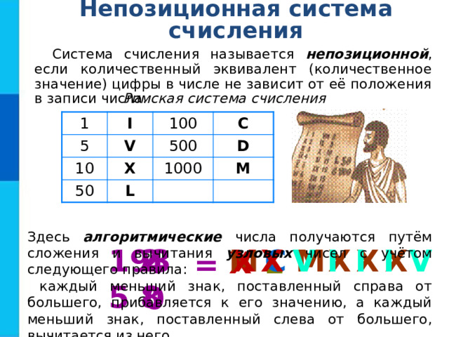 Непозиционная система счисления Система счисления называется непозиционной , если количественный эквивалент (количественное значение) цифры в числе не зависит от её положения в записи числа. Римская система счисления 1 5 I V 100 10 C 500 X 50 D L 1000 M Здесь алгоритмические числа получаются путём сложения и вычитания узловых чисел с учётом следующего правила:  каждый меньший знак, поставленный справа от большего, прибавляется к его значению, а каждый меньший знак, поставленный слева от большего, вычитается из него. 1935 M V I I I V X X 28 X X X M C X 40 L = 