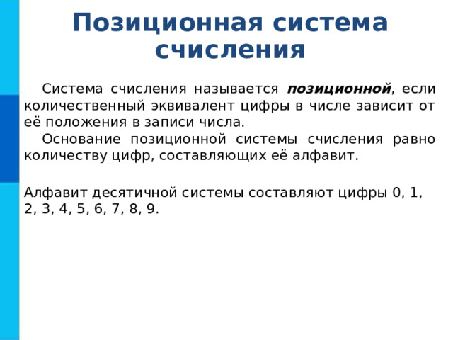 Позиционная система счисления Система счисления называется позиционной , если количественный эквивалент цифры в числе зависит от её положения в записи числа. Основание позиционной системы счисления равно количеству цифр, составляющих её алфавит. Алфавит десятичной системы составляют цифры 0, 1, 2, 3, 4, 5, 6, 7, 8, 9. 
