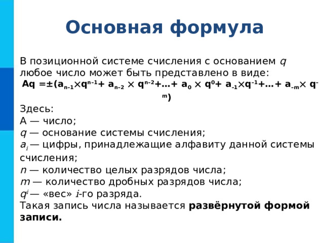 Основная формула В позиционной системе счисления с основанием q любое число может быть представлено в виде: Aq =±(a n–1  q n–1 + a n–2   q n–2 +…+ a 0   q 0 + a –1  q –1 +…+ a –m  q –m )  Здесь: А — число; q — основание системы счисления; a i — цифры, принадлежащие алфавиту данной системы счисления; n — количество целых разрядов числа; m — количество дробных разрядов числа; q i — «вес» i -го разряда. Такая запись числа называется развёрнутой формой записи. 