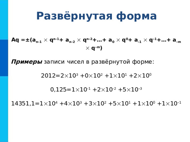 Развёрнутая форма Aq =±(a n–1   q n–1 + a n–2   q n–2 +…+ a 0   q 0 + a –1   q –1 +…+ a –m   q –m )  Примеры записи чисел в развёрнутой форме: 2012=2  10 3 +0  10 2 +1  10 1 +2  10 0 0,125=1  10 -1 +2  10 -2 +5  10 –3 14351,1=1  10 4 +4  10 3 +3  10 2 +5  10 1 +1  10 0 +1  10 –1 