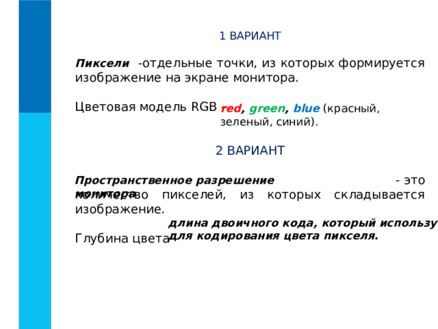 1 ВАРИАНТ  -отдельные точки, из которых формируется изображение на экране монитора.   Цветовая модель RGB – 2 ВАРИАНТ  - это количество пикселей, из которых складывается изображение.   Глубина цвета – Пиксели red , green , blue  ( красный, зеленый, синий). Пространственное разрешение монитора длина двоичного кода, который используется для кодирования цвета пикселя.  