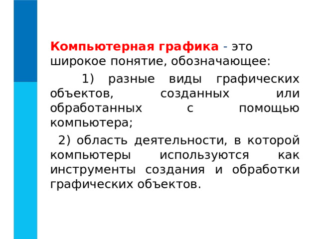  Компьютерная графика  - это широкое понятие, обозначающее:  1) разные виды графических объектов, созданных или обработанных с помощью компьютера;  2) область деятельности, в которой компьютеры используются как инструменты создания и обработки графических объектов. 
