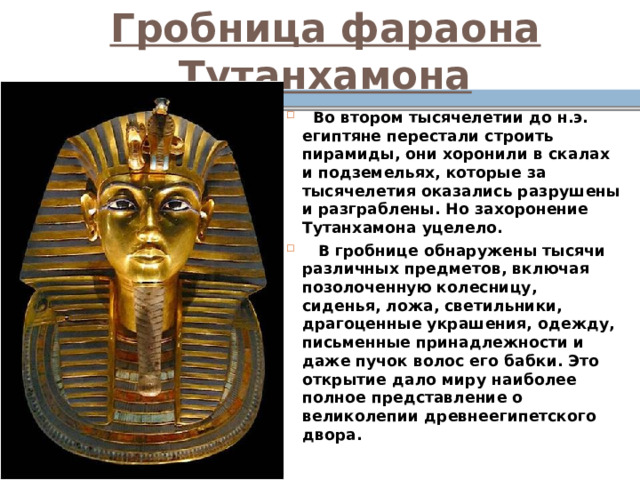 Гробница фараона Тутанхамона  Во втором тысячелетии до н.э. египтяне перестали строить пирамиды, они хоронили в скалах и подземельях, которые за тысячелетия оказались разрушены и разграблены. Но захоронение Тутанхамона уцелело.  В гробнице обнаружены тысячи различных предметов, включая позолоченную колесницу, сиденья, ложа, светильники, драгоценные украшения, одежду, письменные принадлежности и даже пучок волос его бабки. Это открытие дало миру наиболее полное представление о великолепии древнеегипетского двора. 