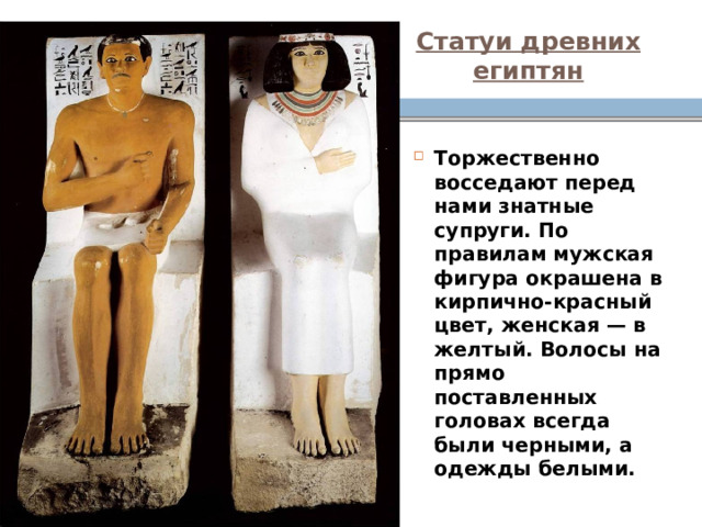 Статуи древних египтян Торжественно восседают перед нами знатные супруги. По правилам мужская фигура окрашена в кирпично-красный цвет, женская — в желтый. Волосы на прямо поставленных головах всегда были черными, а одежды белыми.  