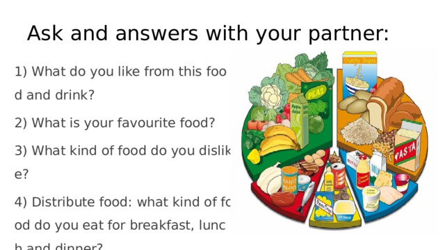 Ask and answers with your partner: 1) What do you like from this food and drink? 2) What is your favourite food? 3) What kind of food do you dislike? 4) Distribute food: what kind of food do you eat for breakfast, lunch and dinner? 