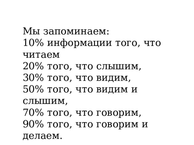 Мы запоминаем: 10% информации того, что читаем 20% того, что слышим, 30% того, что видим, 50% того, что видим и слышим, 70% того, что говорим, 90% того, что говорим и делаем. 