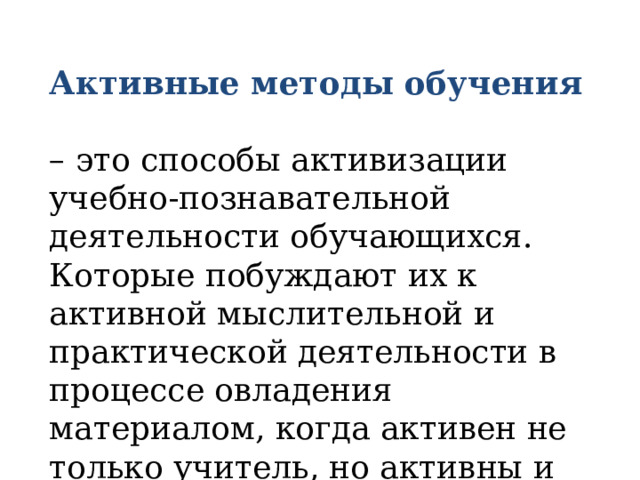 Активные методы обучения  – это способы активизации учебно-познавательной деятельности обучающихся. Которые побуждают их к активной мыслительной и практической деятельности в процессе овладения материалом, когда активен не только учитель, но активны и обучающиеся. 