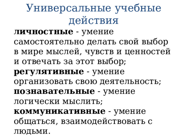 Универсальные учебные действия личностные - умение самостоятельно делать свой выбор в мире мыслей, чувств и ценностей и отвечать за этот выбор; регулятивные - умение организовать свою деятельность; познавательные - умение логически мыслить; коммуникативные - умение общаться, взаимодействовать с людьми. 