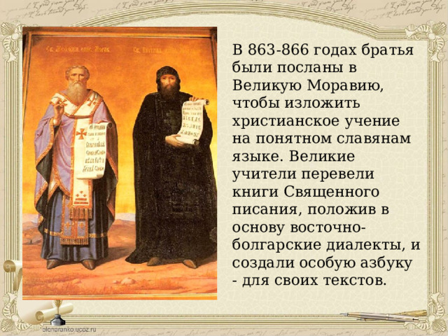 В 863-866 годах братья были посланы в Великую Моравию, чтобы изложить христианское учение на понятном славянам языке. Великие учители перевели книги Священного писания, положив в основу восточно-болгарские диалекты, и создали особую азбуку - для своих текстов. 