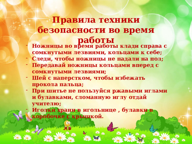 Правила техники безопасности во время работы Ножницы во время работы клади справа с сомкнутыми лезвиями, кольцами к себе; Следи, чтобы ножницы не падали на пол; Передавай ножницы кольцами вперед с сомкнутыми лезвиями; Шей с наперстком, чтобы избежать прокола пальца; При шитье не пользуйся ржавыми иглами и булавками, сломанную иглу отдай учителю; Иголки храни в игольнице , булавки в коробочке с крышкой. 