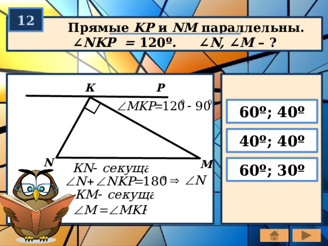 12  Прямые KP и NM параллельны.  ∠ NKP = 120º. ∠ N, ∠ M – ? К Р 60º; 40º 40º; 40º N M 60º; 30º 