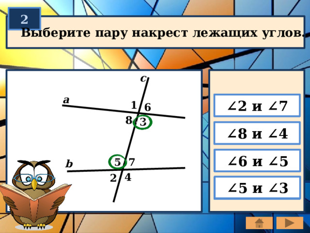 2 Выберите пару накрест лежащих углов. c a ∠ 2 и ∠7 1 6 8 3 ∠ 8 и ∠4 ∠ 6 и ∠5 7 5 b 4 2 ∠ 5 и ∠3 