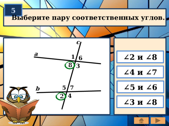 5 Выберите пару соответственных углов. c a ∠ 2 и ∠8 1 6 8 3 ∠ 4 и ∠7 ∠ 5 и ∠6 7 5 b 4 2 ∠ 3 и ∠8 