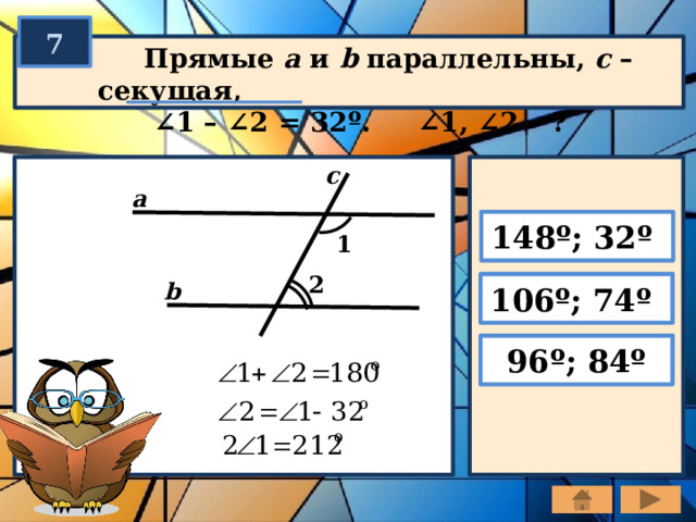 7  Прямые a и b параллельны, с – секущая,  ∠ 1 – ∠2 = 32º. ∠1, ∠2 – ? c a 148º; 32º 1 2 b 106º; 74º 96º; 84º 