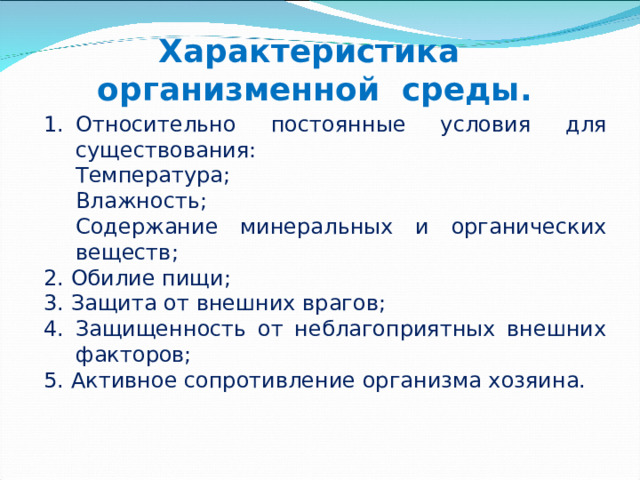 Характеристика  организменной среды. Относительно постоянные условия для существования: Температура; Влажность; Содержание минеральных и органических веществ; Температура; Влажность; Содержание минеральных и органических веществ; 2. Обилие пищи; 3. Защита от внешних врагов; 4. Защищенность от неблагоприятных внешних факторов; 5. Активное сопротивление организма хозяина. 