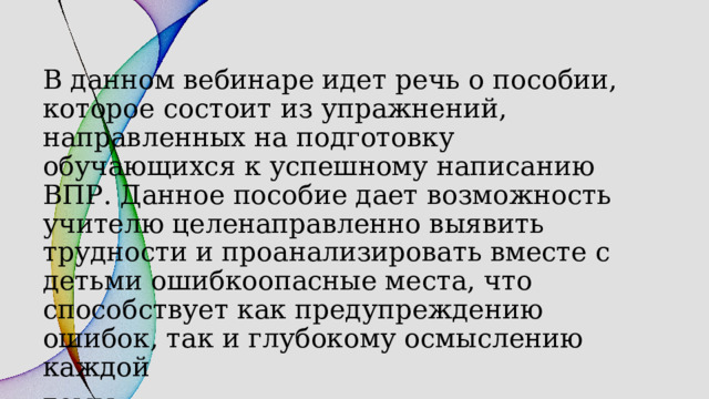В данном вебинаре идет речь о пособии, которое состоит из упражнений, направленных на подготовку обучающихся к успешному написанию ВПР. Данное пособие дает возможность учителю целенаправленно выявить трудности и проанализировать вместе с детьми ошибкоопасные места, что способствует как предупреждению ошибок, так и глубокому осмыслению каждой темы. 
