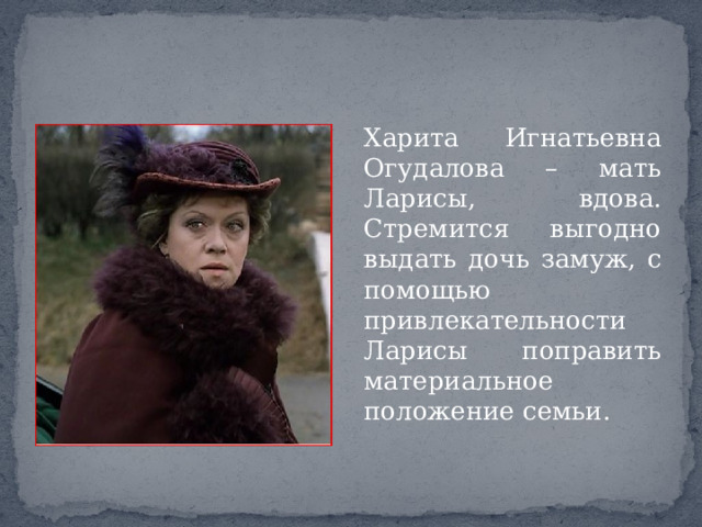 Харита Игнатьевна Огудалова – мать Ларисы, вдова. Стремится выгодно выдать дочь замуж, с помощью привлекательности Ларисы поправить материальное положение семьи. 