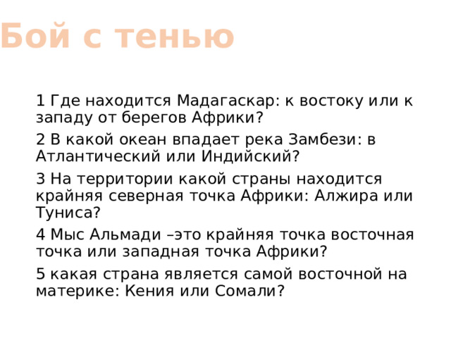 Бой с тенью 1 Где находится Мадагаскар: к востоку или к западу от берегов Африки? 2 В какой океан впадает река Замбези: в Атлантический или Индийский? 3 На территории какой страны находится крайняя северная точка Африки: Алжира или Туниса? 4 Мыс Альмади –это крайняя точка восточная точка или западная точка Африки? 5 какая страна является самой восточной на материке: Кения или Сомали? 