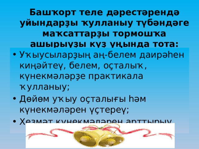 Башҡорт теле дәрестәрендә уйындарҙы ҡулланыу түбәндәге маҡсаттарҙы тормошҡа ашырыуҙы күҙ уңында тота: Уҡыусыларҙың аң-белем даирәһен киңәйтеү, белем, оҫталыҡ, күнекмәләрҙе практикала ҡулланыу; Дөйөм уҡыу оҫталығы һәм күнекмәләрен үҫтереү; Хеҙмәт күнекмәләрен арттырыу. 