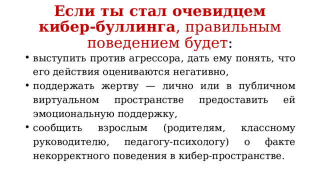 Если ты стал очевидцем кибер-буллинга , правильным поведением будет : выступить против агрессора, дать ему понять, что его действия оцениваются негативно, поддержать жертву — лично или в публичном виртуальном пространстве предоставить ей эмоциональную поддержку, сообщить взрослым (родителям, классному руководителю, педагогу-психологу) о факте некорректного поведения в кибер-пространстве. 