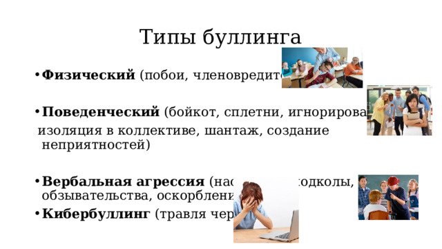 Типы буллинга Физический (побои, членовредительство) Поведенческий (бойкот, сплетни, игнорирование,  изоляция в коллективе, шантаж, создание неприятностей) Вербальная агрессия (насмешки, подколы, обзывательства, оскорбления) Кибербуллинг (травля через сеть) 