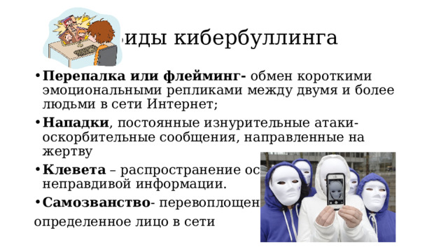 Виды кибербуллинга Перепалка или флейминг- обмен короткими эмоциональными репликами между двумя и более людьми в сети Интернет; Нападки , постоянные изнурительные атаки- оскорбительные сообщения, направленные на жертву Клевета – распространение оскорбительной и неправдивой информации. Самозванство - перевоплощение в определенное лицо в сети 