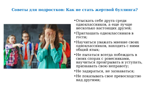  Советы для подростков: Как не стать жертвой буллинга?   Отыскать себе друга среди одноклассников, а еще лучше несколько настоящих друзей; Приглашать одноклассников в гости; Научиться уважать мнение своих одноклассников, находить с ними общий язык; Не пытаться всегда побеждать в своих спорах с ровесниками, научиться проигрывать и уступать, признавать свою неправоту; Не задираться, не зазнаваться; Не показывать свое превосходство над другими; 