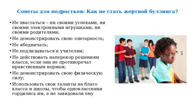  Советы для подростков: Как не стать жертвой буллинга?   Не хвастаться – ни своими успехами, ни своими электронными игрушками, ни своими родителями; Не демонстрировать свою элитарность; Не ябедничать; Не подлизываться к учителям; Не действовать наперекор решениям класса, если они не противоречат нравственным нормам; Не демонстрировать свою физическую силу; Использовать свои таланты на благо класса и школы, чтобы одноклассники гордились им, а не завидовали ему   