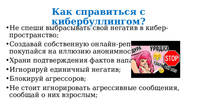 Как справиться с кибербуллингом? Не спеши выбрасывать свой негатив в кибер-пространство; Создавай собственную онлайн-репутацию, не покупайся на иллюзию анонимности; Храни подтверждения фактов нападений; Игнорируй единичный негатив; Блокируй агрессоров; Не стоит игнорировать агрессивные сообщения, сообщай о них взрослым; 