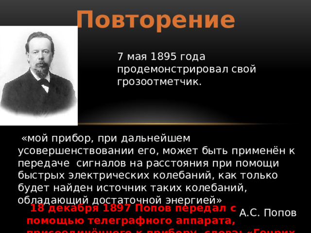 Повторение 7 мая 1895 года продемонстрировал свой грозоотметчик.   «мой прибор, при дальнейшем усовершенствовании его, может быть применён к передаче  сигналов на расстояния при помощи быстрых электрических колебаний, как только будет найден источник таких колебаний, обладающий достаточной энергией» А.С. Попов   18 декабря 1897 Попов передал с помощью телеграфного аппарата, присоединённого к прибору, слова: «Генрих Герц». 