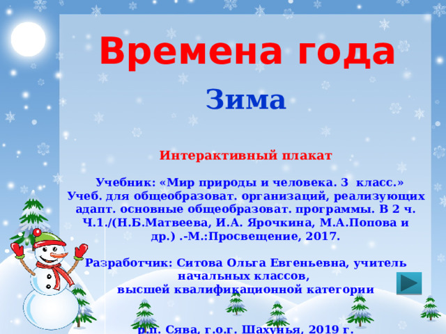 Времена года Зима Интерактивный плакат  Учебник: «Мир природы и человека. 3 класс.» Учеб. для общеобразоват. организаций, реализующих адапт. основные общеобразоват. программы. В 2 ч. Ч.1./(Н.Б.Матвеева, И.А. Ярочкина, М.А.Попова и др.) .-М.:Просвещение, 2017.  Разработчик: Ситова Ольга Евгеньевна, учитель начальных классов, высшей квалификационной категории   р.п. Сява, г.о.г. Шахунья, 2019 г. 