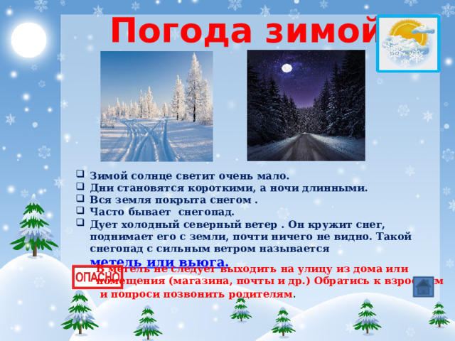 Погода зимой Зимой солнце светит очень мало. Дни становятся короткими, а ночи длинными. Вся земля покрыта снегом . Часто бывает снегопад. Дует холодный северный ветер . Он кружит снег, поднимает его с земли, почти ничего не видно. Такой снегопад с сильным ветром называется метель или вьюга.  В метель не следует выходить на улицу из дома или помещения (магазина, почты и др.) Обратись к взрослым  и попроси позвонить родителям . 