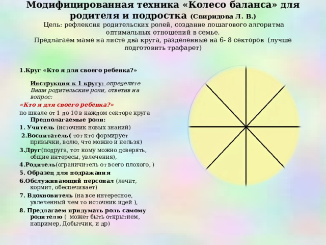 Модифицированная техника «Колесо баланса» для родителя и подростка (Свиридова Л. В.)  Цель: рефлексия родительских ролей, создание пошагового алгоритма оптимальных отношений в семье.  Предлагаем маме на листе два круга, разделенные на 6- 8 секторов (лучше подготовить трафарет)   1.Круг «Кто я для своего ребенка?»   Инструкция к 1 кругу: определите Ваши родительские роли, ответив на вопрос: «Кто я для своего ребенка?» по шкале от 1 до 10 в каждом секторе круга  Предполагаемые роли: 1. Учитель (источник новых знаний)  2.Воспитатель( тот кто формирует привычки, волю, что можно и нельзя) 3.Друг (подруга, тот кому можно доверять, общие интересы, увлечения), 4.Родитель (ограничитель от всего плохого, ) 5. Образец для подражания 6.Обслуживающий персонал (лечит, кормит, обеспечивает) 7. Вдохновитель (на все интересное, увлеченный чем то  источник идей ), 8. Предлагаем придумать роль самому родителю ( может быть открытием, например, Добытчик, и др)    