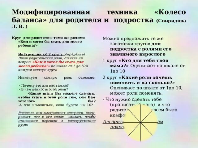 Модифицированная техника «Колесо баланса» для родителя и подростка (Свиридова Л. В. ) Круг для родителя с теми же ролями «Кем я хотел бы стать для моего ребенка?»  Инструкция ко 2 кругу: определите Ваши родительские роли, ответив на вопрос: «Кем я хотел бы стать для моего ребенка ?» по шкале от 1 до 10 в каждом секторе круга  Исследуем каждую роль отдельно:    - Почему это для вас важно?  - В чем ценность этой роли?  -Какие шаги Вы можете сделать, чтобы стать в этой роли тем, кем Вам хотелось бы?  -А что измениться, если будете на 10?   Родитель сам выстраивает алгоритм, шаги, рецепт, что в его силах сделать, чтобы отношения перешли в конструктивное рус ло   Можно предложить те же заготовки кругов для подростка с ролями его значимого взрослого 1 круг «Кто для тебя твоя мама?» Оценивает по шкале от 1до 10 2 круг «Какие роли хочешь поменять и на сколько?» Оценивает по шкале от 1до 10, может роли поменять. - Что нужно сделать тебе (прописать 3 шага) и что родителям, чтобы всем было комфортно! Алгоритм выстаивает сам подросток  