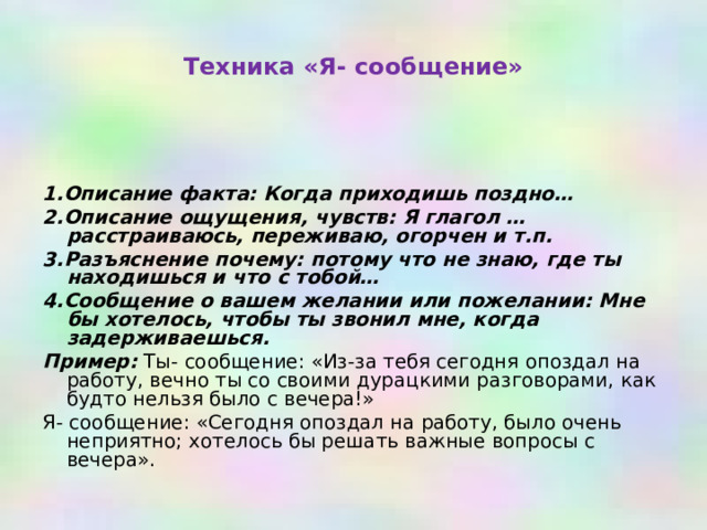 Техника «Я- сообщение»    1.Описание факта: Когда приходишь поздно… 2.Описание ощущения, чувств: Я глагол … расстраиваюсь, переживаю, огорчен и т.п. 3.Разъяснение почему: потому что не знаю, где ты находишься и что с тобой… 4.Сообщение о вашем желании или пожелании: Мне бы хотелось, чтобы ты звонил мне, когда задерживаешься. Пример: Ты- сообщение: «Из-за тебя сегодня опоздал на работу, вечно ты со своими дурацкими разговорами, как будто нельзя было с вечера!» Я- сообщение: «Сегодня опоздал на работу, было очень неприятно; хотелось бы решать важные вопросы с вечера». 