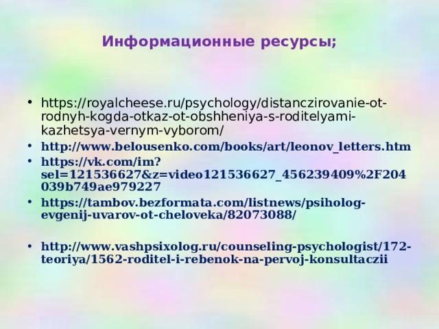 Информационные ресурсы;  https://royalcheese.ru/psychology/distanczirovanie-ot-rodnyh-kogda-otkaz-ot-obshheniya-s-roditelyami-kazhetsya-vernym-vyborom/ http://www.belousenko.com/books/art/leonov_letters.htm https://vk.com/im?sel=121536627&z=video121536627_456239409%2F204039b749ae979227 https://tambov.bezformata.com/listnews/psiholog-evgenij-uvarov-ot-cheloveka/82073088/  http://www.vashpsixolog.ru/counseling-psychologist/172-teoriya/1562-roditel-i-rebenok-na-pervoj-konsultaczii    