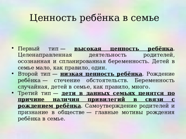  Ценность ребёнка в семье   Первый тип — высокая ценность ребёнка . Целенаправленная деятельность родителей, осознанная и спланированная беременность. Детей в семье мало, как правило, один. Второй тип — низкая ценность ребёнка . Рождение ребёнка — стечение обстоятельств. Беременность случайная, детей в семье, как правило, много. Третий тип — дети в данных семьях ценятся по причине наличия привилегий в связи с рождением ребёнка . Самоутверждение родителей и признание в обществе — главные мотивы рождения ребёнка в семье.   