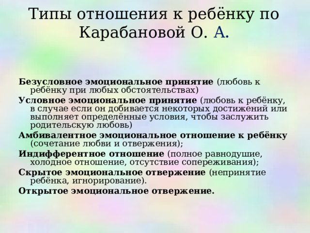 Типы отношения к ребёнку по Карабановой О. А .     Безусловное эмоциональное принятие (любовь к ребёнку при любых обстоятельствах) Условное эмоциональное принятие (любовь к ребёнку, в случае если он добивается некоторых достижений или выполняет определённые условия, чтобы заслужить родительскую любовь) Амбивалентное эмоциональное отношение к ребёнку (сочетание любви и отвержения); Индифферентное отношение (полное равнодушие, холодное отношение, отсутствие сопереживания); Скрытое эмоциональное отвержение (непринятие ребёнка, игнорирование). Открытое эмоциональное отвержение.     