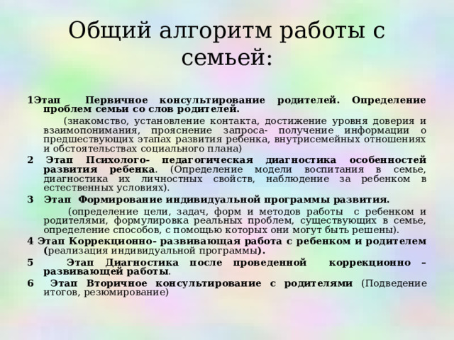 Общий алгоритм работы с семьей:  1Этап Первичное консультирование родителей. Определение проблем семьи со слов родителей.   (знакомство, установление контакта, достижение уровня доверия и взаимопонимания, прояснение запроса- получение информации о предшествующих этапах развития ребенка, внутрисемейных отношениях и обстоятельствах социального плана) 2 Этап Психолого- педагогическая диагностика особенностей развития ребенка . (Определение модели воспитания в семье, диагностика их личностных свойств, наблюдение за ребенком в естественных условиях). 3 Этап Формирование индивидуальной программы развития.   (определение цели, задач, форм и методов работы с ребенком и родителями, формулировка реальных проблем, существующих в семье, определение способов, с помощью которых они могут быть решены). 4 Этап Коррекционно- развивающая работа с ребенком и родителем ( реализация индивидуальной программы ). 5 Этап Диагностика после проведенной коррекционно – развивающей работы . 6 Этап Вторичное консультирование с родителями (Подведение итогов, резюмирование) 