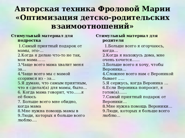 Авторская техника Фроловой Марии «Оптимизация детско-родительских взаимоотношений» Стимульный материал для подростка  1.Самый приятный подарок от мамы, это-…  2.Когда я делаю что-то не так, моя мама……  3.Чаще всего мама хвалит меня за…   4.Чаще всего мы с мамой ссоримся из - за…  5.Я думаю, что самым приятным, что я сделал(а) для мамы, было…   6. Когда мама говорит, что……я её боюсь   7. Больше всего мне обидно, когда мама  8.Мне нужна помощь мамы в  9.Люди, которых я больше всего люблю…. Стимульный материал для родителя  1.Больше всего я огорчаюсь, когда…  2.Когда я нахожусь дома, мне очень хочется……  3.Больше всего я хочу, чтобы Вероника…  4.Сложнее всего нам с Вероникой бывает ..…  5.Я сержусь, когда Вероника …  6.Если Вероника попросит, я готов(а)……  7.Самый приятный подарок от Вероники…  8.Мне нужна помощь Вероники…  9.Люди, которых я больше всего люблю… 