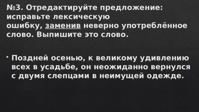 № 3. Отредактируйте предложение: исправьте лексическую ошибку,  заменив  неверно употреблённое слово. Выпишите это слово.   Поздней осенью, к великому удивлению всех в усадьбе, он неожиданно вернулся с двумя слепцами в неимущей одежде. 