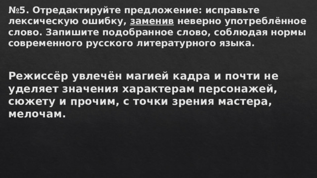 № 5. Отредактируйте предложение: исправьте лексическую ошибку,  заменив  неверно употреблённое слово. Запишите подобранное слово, соблюдая нормы современного русского литературного языка.  Режиссёр увлечён магией кадра и почти не уделяет значения характерам персонажей, сюжету и прочим, с точки зрения мастера, мелочам.   