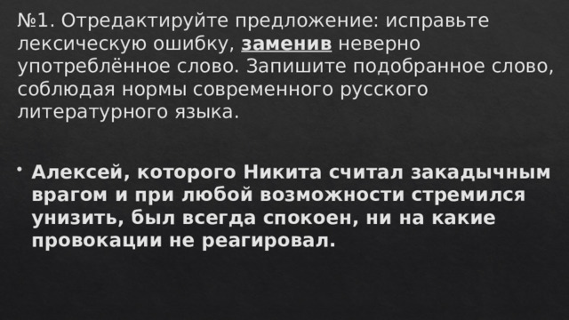 № 1. Отредактируйте предложение: исправьте лексическую ошибку,  заменив  неверно употреблённое слово. Запишите подобранное слово, соблюдая нормы современного русского литературного языка.   Алексей, которого Никита считал закадычным врагом и при любой возможности стремился унизить, был всегда спокоен, ни на какие провокации не реагировал. 