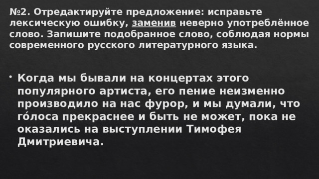 № 2. Отредактируйте предложение: исправьте лексическую ошибку,  заменив  неверно употреблённое слово. Запишите подобранное слово, соблюдая нормы современного русского литературного языка.   Когда мы бывали на концертах этого популярного артиста, его пение неизменно производило на нас фурор, и мы думали, что гóлоса прекраснее и быть не может, пока не оказались на выступлении Тимофея Дмитриевича.  