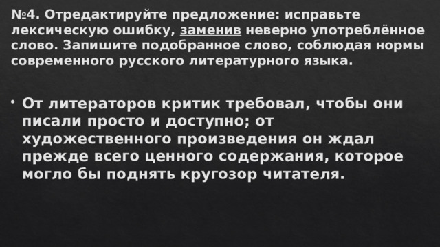 № 4. Отредактируйте предложение: исправьте лексическую ошибку,  заменив  неверно употреблённое слово. Запишите подобранное слово, соблюдая нормы современного русского литературного языка.   От литераторов критик требовал, чтобы они писали просто и доступно; от художественного произведения он ждал прежде всего ценного содержания, которое могло бы поднять кругозор читателя. 