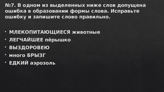 № 7. В одном из выделенных ниже слов допущена ошибка в образовании формы слова. Исправьте ошибку и запишите слово правильно.   МЛЕКОПИТАЮЩИЕСЯ животные ЛЕГЧАЙШЕЕ пёрышко ВЫЗДОРОВЕЮ много БРЫЗГ ЕДКИЙ аэрозоль 