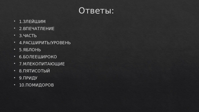 Ответы: 1.ЗЛЕЙШИМ 2.ВПЕЧАТЛЕНИЕ 3.ЧАСТЬ 4.РАСШИРИТЬ/УРОВЕНЬ 5.ЯБЛОНЬ 6.БОЛЕЕШИРОКО 7.МЛЕКОПИТАЮЩИЕ 8.ПЯТИСОТЫЙ 9.ПРИДУ 10.ПОМИДОРОВ 