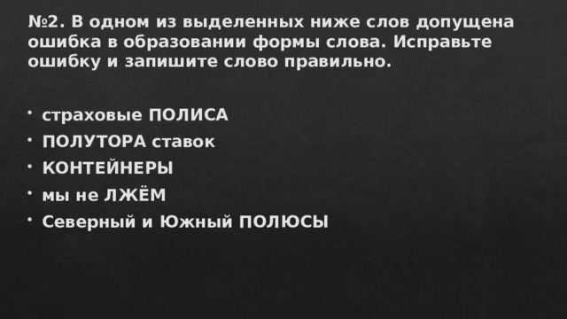 № 2. В одном из выделенных ниже слов допущена ошибка в образовании формы слова. Исправьте ошибку и запишите слово правильно.  страховые ПОЛИСА ПОЛУТОРА ставок КОНТЕЙНЕРЫ мы не ЛЖЁМ Северный и Южный ПОЛЮСЫ 