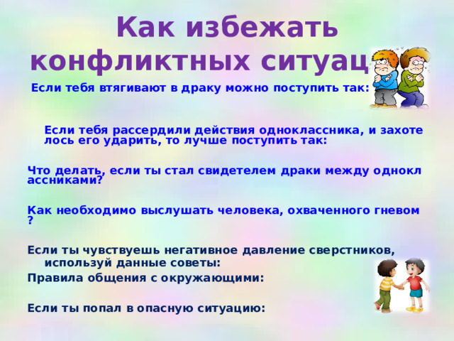 Как избежать конфликтных ситуаций?  Если тебя втягивают в драку можно поступить так:    Если тебя рассердили действия одноклассника, и захотелось его ударить, то лучше поступить так:  Что делать, если ты стал свидетелем драки между одноклассниками?  Как необходимо выслушать человека, охваченного гневом?  Если ты чувствуешь негативное давление сверстников, используй данные советы: Правила общения с окружающими:  Если ты попал в опасную ситуацию: 